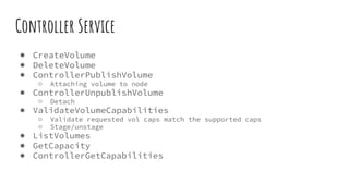 Controller Service
● CreateVolume
● DeleteVolume
● ControllerPublishVolume
○ Attaching volume to node
● ControllerUnpublishVolume
○ Detach
● ValidateVolumeCapabilities
○ Validate requested vol caps match the supported caps
○ Stage/unstage
● ListVolumes
● GetCapacity
● ControllerGetCapabilities
 