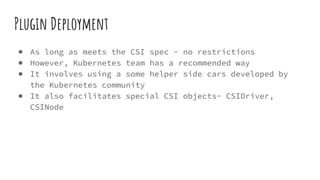 Plugin Deployment
● As long as meets the CSI spec - no restrictions
● However, Kubernetes team has a recommended way
● It involves using a some helper side cars developed by
the Kubernetes community
● It also facilitates special CSI objects- CSIDriver,
CSINode
 