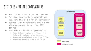 Sidecars / Helper containers
● Watch the Kubernetes API server
● Trigger appropriate operations
against the CSI Driver container
● Update the Kubernetes API server
with returned data from CSI
driver
● Available sidecars (partial):
○ Node-driver-registrar: fetch driver
info and register with kubelet
○ External-provisioner: more to follow
○ External-attacher: more to follow
 