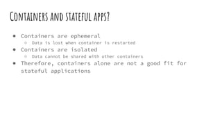 Containers and stateful apps?
● Containers are ephemeral
○ Data is lost when container is restarted
● Containers are isolated
○ Data cannot be shared with other containers
● Therefore, containers alone are not a good fit for
stateful applications
 