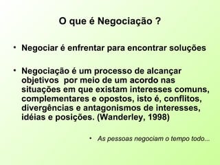 O que é Negociação ?
• Negociar é enfrentar para encontrar soluções
• Negociação é um processo de alcançar
objetivos por meio de um acordoacordo nas
situações em que existam interesses comuns,
complementares e opostos, isto é, conflitos,
divergências e antagonismos de interesses,
idéias e posições. (Wanderley, 1998)
• As pessoas negociam o tempo todo...
 