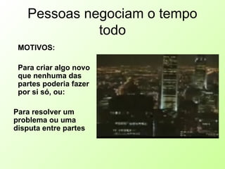 Pessoas negociam o tempo
todo
MOTIVOS:
Para criar algo novo
que nenhuma das
partes poderia fazer
por si só, ou:
Para resolver um
problema ou uma
disputa entre partes
 
