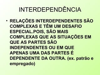 INTERDEPENDÊNCIA
• RELAÇÕES INTERDEPENDENTES SÃO
COMPLEXAS E TÊM UM DESAFIO
ESPECIAL.POIS, SÃO MAIS
COMPLEXAS QUE AS SITUAÇÕES EM
QUE AS PARTES SÃO
INDEPENDENTES OU EM QUE
APENAS UMA DAS PARTES É
DEPENDENTE DA OUTRA. (ex. patrão e
empregado)
 