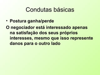 Condutas básicas
• Postura ganha/perde
O negociador está interessado apenas
na satisfação dos seus próprios
interesses, mesmo que isso represente
danos para o outro lado
 
