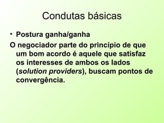 Condutas básicas
• Postura ganha/ganha
O negociador parte do princípio de que
um bom acordo é aquele que satisfaz
os interesses de ambos os lados
(solution providers), buscam pontos de
convergência.
 