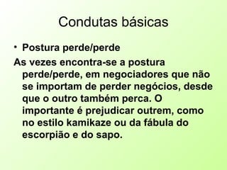 Condutas básicas
• Postura perde/perde
As vezes encontra-se a postura
perde/perde, em negociadores que não
se importam de perder negócios, desde
que o outro também perca. O
importante é prejudicar outrem, como
no estilo kamikaze ou da fábula do
escorpião e do sapo.
 