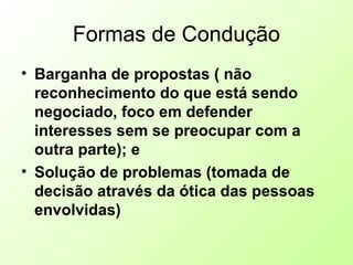 Formas de Condução
• Barganha de propostas ( não
reconhecimento do que está sendo
negociado, foco em defender
interesses sem se preocupar com a
outra parte); e
• Solução de problemas (tomada de
decisão através da ótica das pessoas
envolvidas)
 