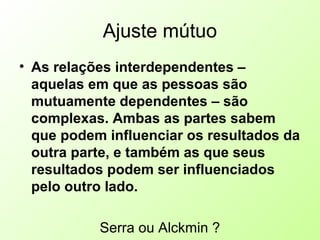 Ajuste mútuo
• As relações interdependentes –
aquelas em que as pessoas são
mutuamente dependentes – são
complexas. Ambas as partes sabem
que podem influenciar os resultados da
outra parte, e também as que seus
resultados podem ser influenciados
pelo outro lado.
Serra ou Alckmin ?
 