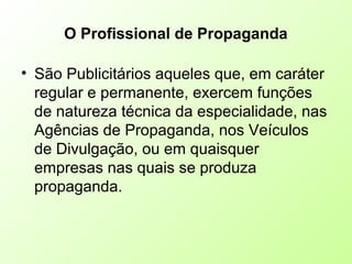 O Profissional de Propaganda
• São Publicitários aqueles que, em caráter
regular e permanente, exercem funções
de natureza técnica da especialidade, nas
Agências de Propaganda, nos Veículos
de Divulgação, ou em quaisquer
empresas nas quais se produza
propaganda.
 