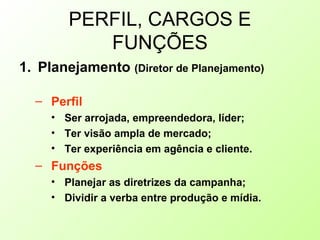 PERFIL, CARGOS E
FUNÇÕES
1. Planejamento (Diretor de Planejamento)
– Perfil
• Ser arrojada, empreendedora, líder;
• Ter visão ampla de mercado;
• Ter experiência em agência e cliente.
– Funções
• Planejar as diretrizes da campanha;
• Dividir a verba entre produção e mídia.
 