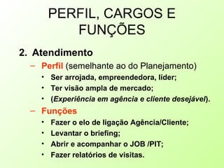 PERFIL, CARGOS E
FUNÇÕES
2. Atendimento
– Perfil (semelhante ao do Planejamento)
• Ser arrojada, empreendedora, líder;
• Ter visão ampla de mercado;
• (Experiência em agência e cliente desejável).
– Funções
• Fazer o elo de ligação Agência/Cliente;
• Levantar o briefing;
• Abrir e acompanhar o JOB /PIT;
• Fazer relatórios de visitas.
 