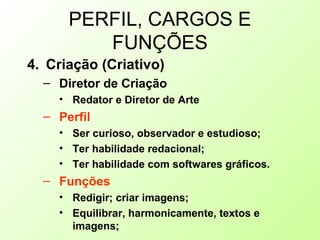 PERFIL, CARGOS E
FUNÇÕES
4. Criação (Criativo)
– Diretor de Criação
• Redator e Diretor de Arte
– Perfil
• Ser curioso, observador e estudioso;
• Ter habilidade redacional;
• Ter habilidade com softwares gráficos.
– Funções
• Redigir; criar imagens;
• Equilibrar, harmonicamente, textos e
imagens;
 