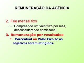 REMUNERAÇÃO DA AGÊNCIA
2. Fee mensal fixo
– Compreende um valor fixo por mês,
desconsiderando comissões.
3. Remuneração por resultados
 Porcentual ou Valor Fixo se os
objetivos forem atingidos.
 