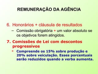 REMUNERAÇÃO DA AGÊNCIA
6. Honorários + cláusula de resultados
– Comissão obrigatória + um valor absoluto se
os objetivos forem atingidos.
7. Comissões de Lei com descontos
progressivos
 Compreende os 15% sobre produção e
20% sobre veiculação. Esses porcentuais
serão reduzidos quando a verba aumenta.
 