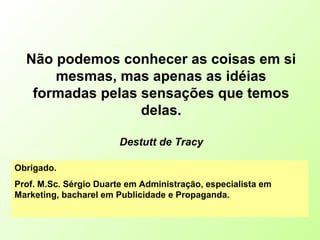 Não podemos conhecer as coisas em si
mesmas, mas apenas as idéias
formadas pelas sensações que temos
delas.
Destutt de Tracy
Obrigado.
Prof. M.Sc. Sérgio Duarte em Administração, especialista em
Marketing, bacharel em Publicidade e Propaganda.
 