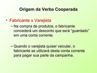 Origem da Verba Cooperada
• Fabricante x Varejista
– Na compra de produtos, o fabricante
concederá um desconto que será “guardado”
em uma conta corrente.
– Quando o varejista quiser veicular, o
fabricante se utilizará desta conta corrente
para pagar sua parte da campanha.
 