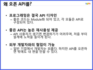 왜 오픈 API를?
• 프로그래밍은 결국 API 디자인
– 좋은 코드는 Module화 되어 있고, 각 모듈은 API로
구성되어 있다.
• 좋은 API는 높은 재사용성 제공
– API 사용자가 생기면 변경하기가 어려우며, 처음 부터
설계에 노력을 들이게 된다.
• 외부 개발자와의 협업이 가능
– 일반 기업에서 개발자는 외롭다. 하지만 API를 오픈하
면 밖에도 내 편을 만들 수 있다.
 