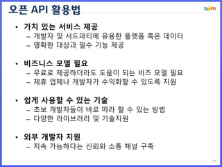 오픈 API 활용법
21
• 가치 있는 서비스 제공
– 개발자 및 서드파티에 유용한 플랫폼 혹은 데이터
– 명확한 대상과 필수 기능 제공
• 비즈니스 모델 필요
– 무료로 제공하더라도 도움이 되는 비즈 모델 필요
– 제휴 업체나 개발자가 수익화할 수 있도록 지원
• 쉽게 사용할 수 있는 기술
– 초보 개발자들이 바로 따라 할 수 있는 방법
– 다양한 라이브러리 및 기술지원
• 외부 개발자 지원
– 지속 가능하다는 신뢰와 소통 채널 구축
 