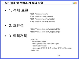API 설계 및 서비스 시 유의 사항
• 1. 객체 표현
POST /photos/create
POST /photos/show/foobar
POST /photos/update/foobar
POST /photos/delete/foobar
• 2. 호환성
http://apis.daum.net/maps/v1/js
http://apis.daum.net/maps/v2/js
• 3. 에러처리
<apierror>
<code>404</code>
<message>App 인증 실패</message>
<dcode>22</dcode>
<dmessage>등록되지 않은 apikey 입니다.</dmessage>
</apierror>
29
 
