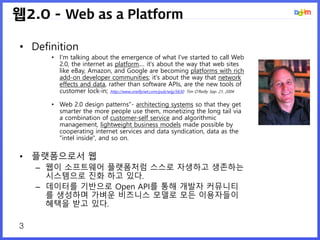 3
웹2.0 - Web as a Platform
• Definition
• I'm talking about the emergence of what I've started to call Web
2.0, the internet as platform.... it's about the way that web sites
like eBay, Amazon, and Google are becoming platforms with rich
add-on developer communities; it's about the way that network
effects and data, rather than software APIs, are the new tools of
customer lock-in; http://www.oreillynet.com/pub/wlg/5630 Tim O'Reilly Sep. 21, 2004
• Web 2.0 design patterns"- architecting systems so that they get
smarter the more people use them, monetizing the long tail via
a combination of customer-self service and algorithmic
management, lightweight business models made possible by
cooperating internet services and data syndication, data as the
"intel inside", and so on.
• 플랫폼으로서 웹
– 웹이 소프트웨어 플랫폼처럼 스스로 자생하고 생존하는
시스템으로 진화 하고 있다.
– 데이터를 기반으로 Open API를 통해 개발자 커뮤니티
를 생성하며 가벼운 비즈니스 모델로 모든 이용자들이
혜택을 받고 있다.
 