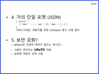• 4. 거의 단일 포맷 (JSON)
{ 'person' :
{ 'name': '...', 'age' : 22, 'dogs' : [...] }
}
자바스크립트 개발자를 위한 Callback 함수 지원 필수
• 5. 보안 강화?
– APIKey와 트래픽 제어가 필수는 아니다!
– 사용자 데이터는 oAuth 이용
– 암호화 제공은 선택 사항
 