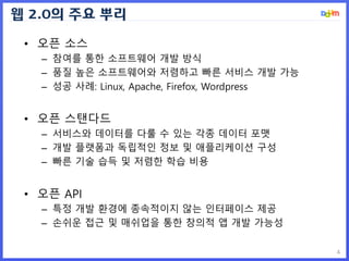 웹 2.0의 주요 뿌리
4
• 오픈 소스
– 참여를 통한 소프트웨어 개발 방식
– 품질 높은 소프트웨어와 저렴하고 빠른 서비스 개발 가능
– 성공 사례: Linux, Apache, Firefox, Wordpress
• 오픈 스탠다드
– 서비스와 데이터를 다룰 수 있는 각종 데이터 포맷
– 개발 플랫폼과 독립적인 정보 및 애플리케이션 구성
– 빠른 기술 습득 및 저렴한 학습 비용
• 오픈 API
– 특정 개발 환경에 종속적이지 않는 인터페이스 제공
– 손쉬운 접근 및 매쉬업을 통한 창의적 앱 개발 가능성
 