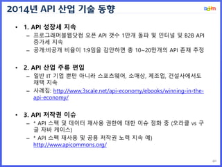 2014년 API 산업 기술 동향
40
• 1. API 성장세 지속
– 프로그래머블웹닷컴 오픈 API 갯수 1만개 돌파 및 인터널 및 B2B API
증가세 지속
– 공개:비공개 비율이 1:9임을 감안하면 총 10~20만개의 API 존재 추정
• 2. API 산업 주류 편입
– 일반 IT 기업 뿐만 아니라 스포츠웨어, 소매상, 제조업, 건설사에서도
채택 지속
– 사례집: http://www.3scale.net/api-economy/ebooks/winning-in-the-
api-economy/
• 3. API 저작권 이슈
– * API 스펙 및 데이터 재사용 권한에 대한 이슈 점화 중 (오라클 vs 구
글 자바 케이스)
– * API 스펙 재사용 및 공용 저작권 노력 지속 예)
http://www.apicommons.org/
 
