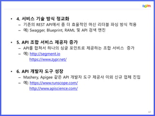 42
• 4. 서비스 기술 방식 정교화
– 기존의 REST API에서 좀 더 효율적인 머신 리더블 파싱 방식 적용
– 예) Swagger, Blueprint, RAML 및 API 검색 엔진
• 5. API 조합 서비스 제공자 증가
– API를 합쳐서 하나의 싱글 포인트로 제공하는 조합 서비스 증가
– 예) http://segment.io
https://www.zypr.net/
• 6. API 개발자 도구 성장
– Mashery, Apigee 같은 API 개발자 도구 제공사 이외 신규 업체 진입
– 예) https://www.runscope.com/
http://www.apiscience.com/
 