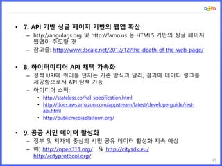45
• 7. API 기반 싱글 페이지 기반의 웹앱 확산
– http://angularjs.org 및 http://famo.us 등 HTML5 기반의 싱글 페이지
웹앱이 주도할 것
– 참고글: http://www.3scale.net/2012/12/the-death-of-the-web-page/
• 8. 하이퍼미디어 API 채택 가속화
– 정적 URI에 쿼리를 던지는 기존 방식과 달리, 결과에 데이터 링크를
제공함으로서 API 탐색 가능
– 아이디어 스펙:
• http://stateless.co/hal_specification.html
• http://docs.aws.amazon.com/appstream/latest/developerguide/rest-
api.html
• http://publicmediaplatform.org/
• 9. 공공 시민 데이터 활성화
– 정부 및 지자체 중심의 시민 공유 데이터 활성화 지속 예상
– 예) http://open311.org/ 및 http://citysdk.eu/
http://cityprotocol.org/
 