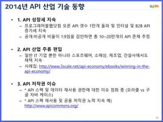 2014년 API 산업 기술 동향
40
• 1. API 성장세 지속
– 프로그래머블웹닷컴 오픈 API 갯수 1만개 돌파 및 인터널 및 B2B API
증가세 지속
– 공개:비공개 비율이 1:9임을 감안하면 총 10~20만...