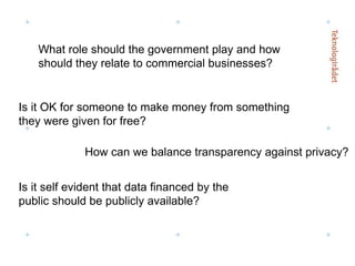 Is it self evident that data financed by the public should be publicly available? Is it OK for someone to make money from something they were given for free? What role should the government play and how should they relate to commercial businesses? How can we balance transparency against privacy? 