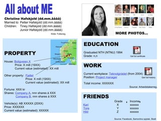  av 13 All about ME Christine Hafskjold (dd.mm.åååå) Married to  Petter Hafskjold (dd.mm.åååå) Children:  Tiney Hafskjold (dd.mm.åååå) Junior Hafskjold (dd.mm.åååå) Kilde: Folkereg. PROPERTY House:  Boligveien X Price: X mill (19XX) Current value (estimated): XX mill Other property:  Fjellet   Price: X mill (19XX)   Current value (estimated): XX mill Fortune: XXX kr Shares:  Company A , nnn shares á XXX Company B , nnn shares á XXX Vehicle(s): AB XXXXX (20XX) Price: XXXXXX Current value (estimated): XXXXX EDUCATION Graduated NTH (NTNU) 1994 Grade: n,n Get full certificate WORK Current workplace:  Teknolgirådet  (from 2004) Position:  Project manager   Get full history Total income: XXXXXX   Source: Arbeidstakerreg . FRIENDS Grade  Income  Kari   X xxxxxx Tore   Y xxxxxx Hild   Z xxxxxx Source: Facebook, Samordna opptak, Skatt MORE PHOTOS… 