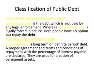 Classification of Public Debt
VOLUNTARY AND COMPULSORY DEBT
1.Voluntary debt is the debt which is not paid by
any legal en...