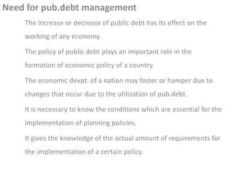 Need for pub.debt management
The increase or decrease of public debt has its effect on the
working of any economy.
The policy of public debt plays an important role in the
formation of economic policy of a country.
The economic devpt. of a nation may foster or hamper due to
changes that occur due to the utilization of pub.debt.
It is necessary to know the conditions which are essential for the
implementation of planning policies.
It gives the knowledge of the actual amount of requirements for
the implementation of a certain policy.
 