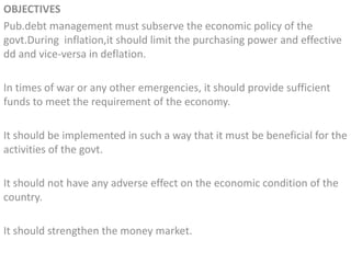 OBJECTIVES
Pub.debt management must subserve the economic policy of the
govt.During inflation,it should limit the purchasing power and effective
dd and vice-versa in deflation.
In times of war or any other emergencies, it should provide sufficient
funds to meet the requirement of the economy.
It should be implemented in such a way that it must be beneficial for the
activities of the govt.
It should not have any adverse effect on the economic condition of the
country.
It should strengthen the money market.
 