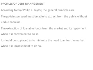 PRCIPLES OF DEBT MANAGEMENT
According to Prof.Philip E. Taylor, the general principles are
The policies pursued must be able to extract from the public without
undue coercion.
The extraction of loanable funds from the market and its repayment
when it is convenient to do so.
It should be so placed as to minimize the need to enter the market
when it is inconvenient to do so.
 