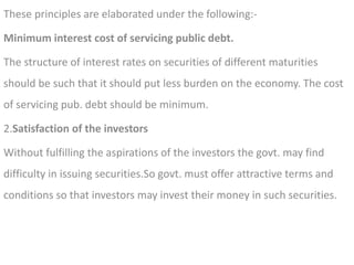 These principles are elaborated under the following:-
Minimum interest cost of servicing public debt.
The structure of interest rates on securities of different maturities
should be such that it should put less burden on the economy. The cost
of servicing pub. debt should be minimum.
2.Satisfaction of the investors
Without fulfilling the aspirations of the investors the govt. may find
difficulty in issuing securities.So govt. must offer attractive terms and
conditions so that investors may invest their money in such securities.
 