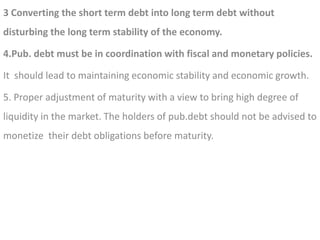 3 Converting the short term debt into long term debt without
disturbing the long term stability of the economy.
4.Pub. debt must be in coordination with fiscal and monetary policies.
It should lead to maintaining economic stability and economic growth.
5. Proper adjustment of maturity with a view to bring high degree of
liquidity in the market. The holders of pub.debt should not be advised to
monetize their debt obligations before maturity.
 