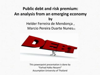 Public debt and risk premium:
An analysis from an emerging economy
by
Helder Ferreira de Mendonça ,
Marcio Pereira Duarte Nunes[1]

This powerpoint presentation is done by
“Farhad Hafez Nezami”
Assumption University of Thailand

 