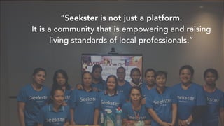 Investors and Advisors
“Seekster is not just a platform.
It is a community that is empowering and raising
living standards of local professionals.”