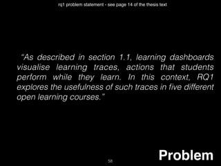 “As described in section 1.1, learning dashboards
visualise learning traces, actions that students
perform while they learn. In this context, RQ1
explores the usefulness of such traces in ﬁve different
open learning courses.”
Problem58
rq1 problem statement - see page 14 of the thesis text
 