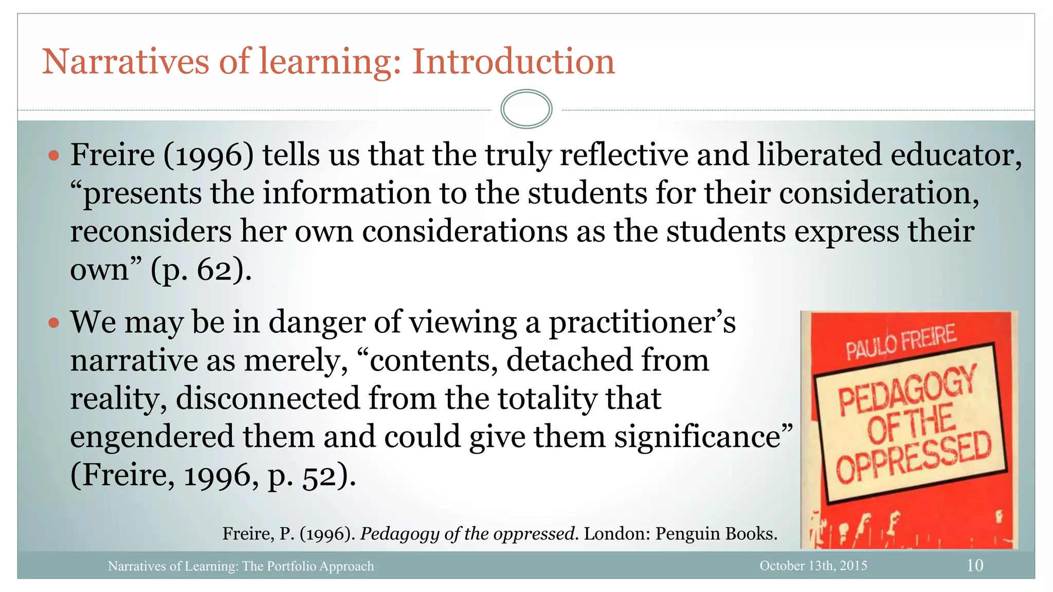 10
Narratives of learning: Introduction
October 13th, 2015Narratives of Learning: The Portfolio Approach
 We may be in danger of viewing a practitioner’s
narrative as merely, “contents, detached from
reality, disconnected from the totality that
engendered them and could give them significance”
(Freire, 1996, p. 52).
 Freire (1996) tells us that the truly reflective and liberated educator,
“presents the information to the students for their consideration,
reconsiders her own considerations as the students express their
own” (p. 62).
Freire, P. (1996). Pedagogy of the oppressed. London: Penguin Books.
 