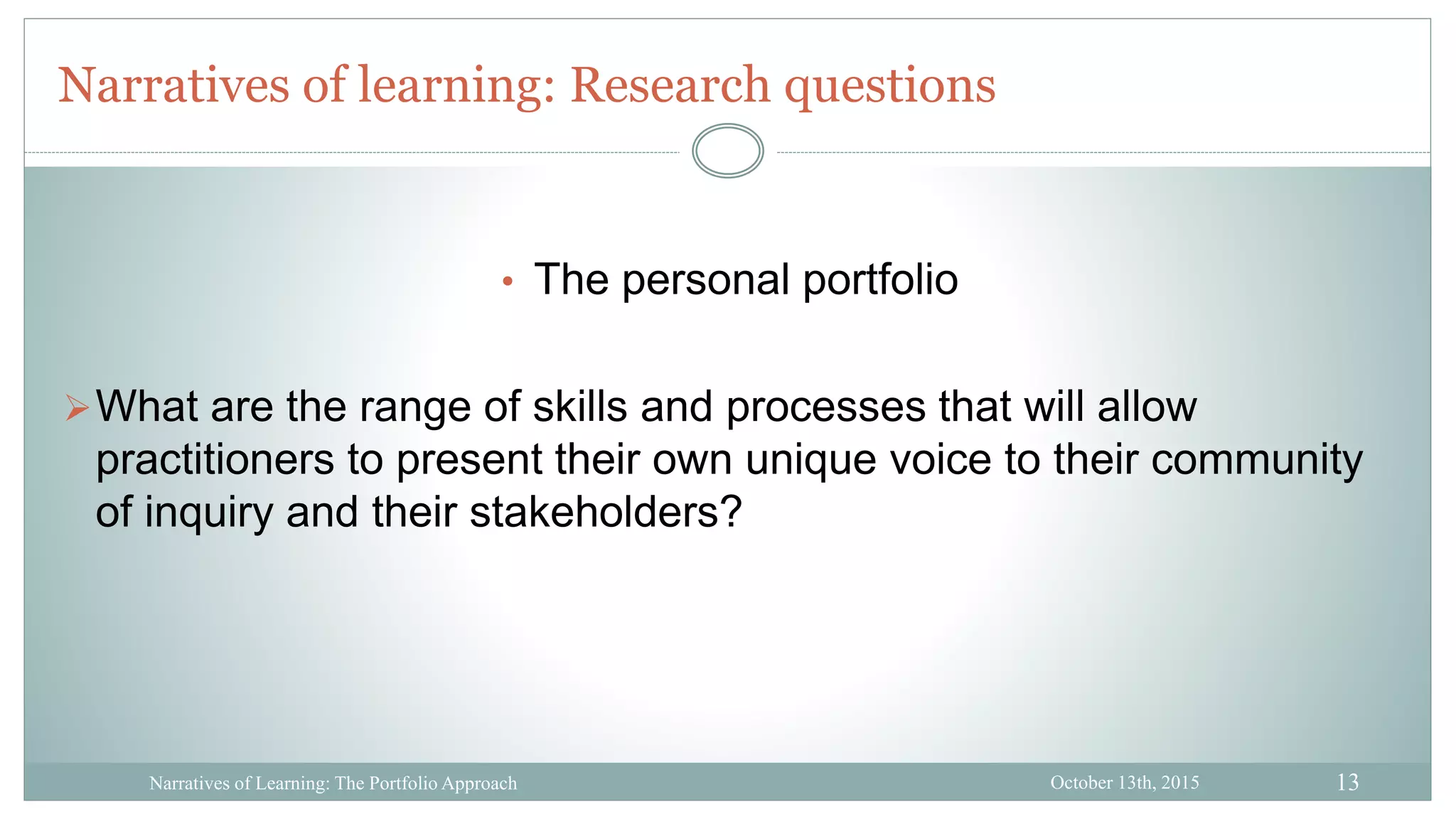13
Narratives of learning: Research questions
October 13th, 2015Narratives of Learning: The Portfolio Approach
• The personal portfolio
What are the range of skills and processes that will allow
practitioners to present their own unique voice to their community
of inquiry and their stakeholders?
 