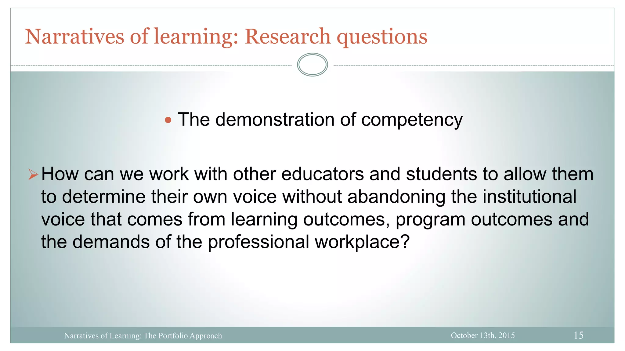 15
Narratives of learning: Research questions
October 13th, 2015Narratives of Learning: The Portfolio Approach
 The demonstration of competency
How can we work with other educators and students to allow them
to determine their own voice without abandoning the institutional
voice that comes from learning outcomes, program outcomes and
the demands of the professional workplace?
 
