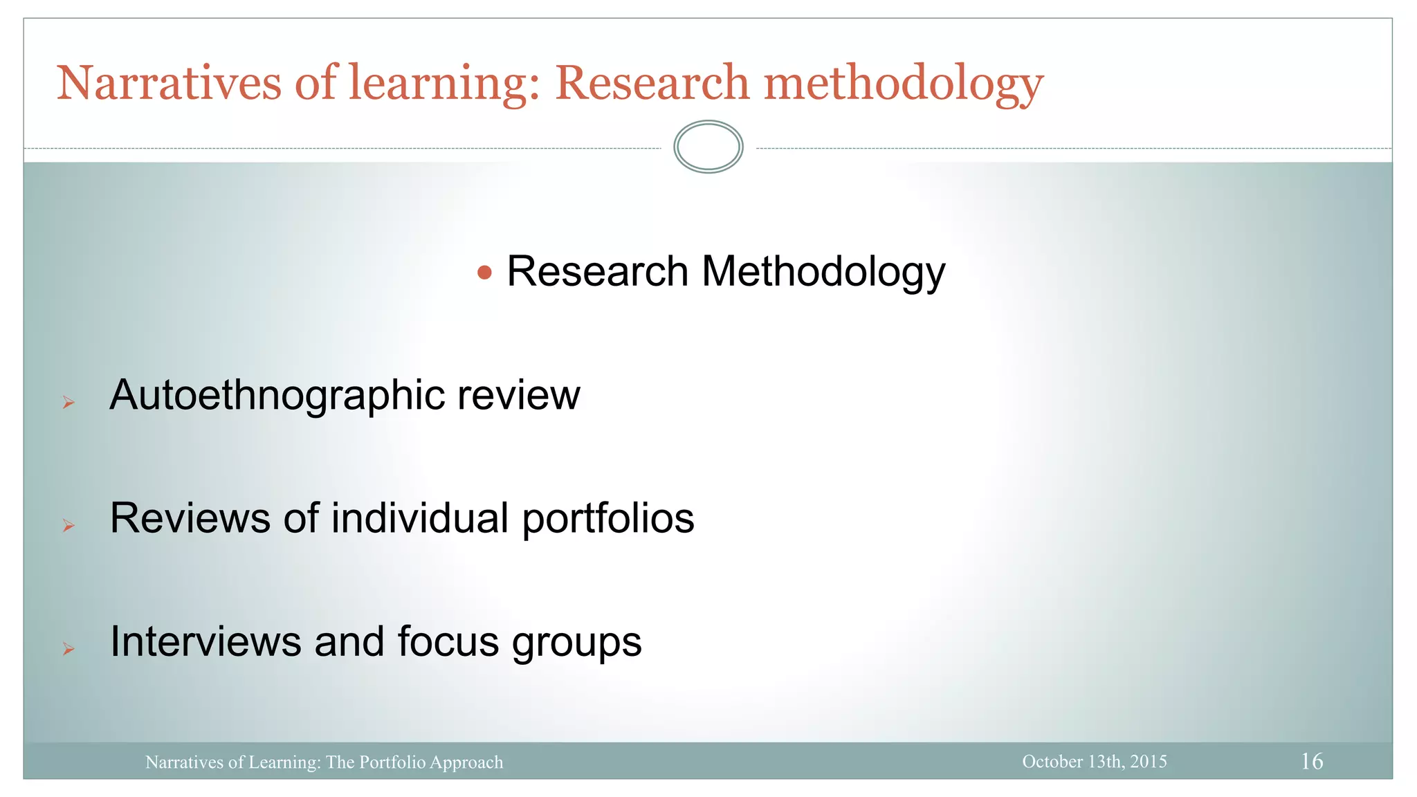 16
Narratives of learning: Research methodology
October 13th, 2015Narratives of Learning: The Portfolio Approach
 Research Methodology
 Autoethnographic review
 Reviews of individual portfolios
 Interviews and focus groups
 