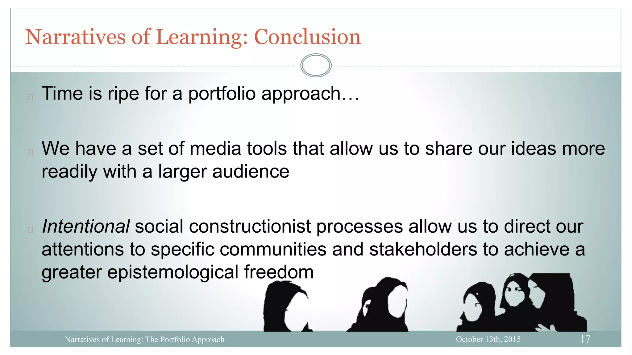 17
Narratives of Learning: Conclusion
October 13th, 2015Narratives of Learning: The Portfolio Approach
Time is ripe for a portfolio approach…
We have a set of media tools that allow us to share our ideas more
readily with a larger audience
Intentional social constructionist processes allow us to direct our
attentions to specific communities and stakeholders to achieve a
greater epistemological freedom
 