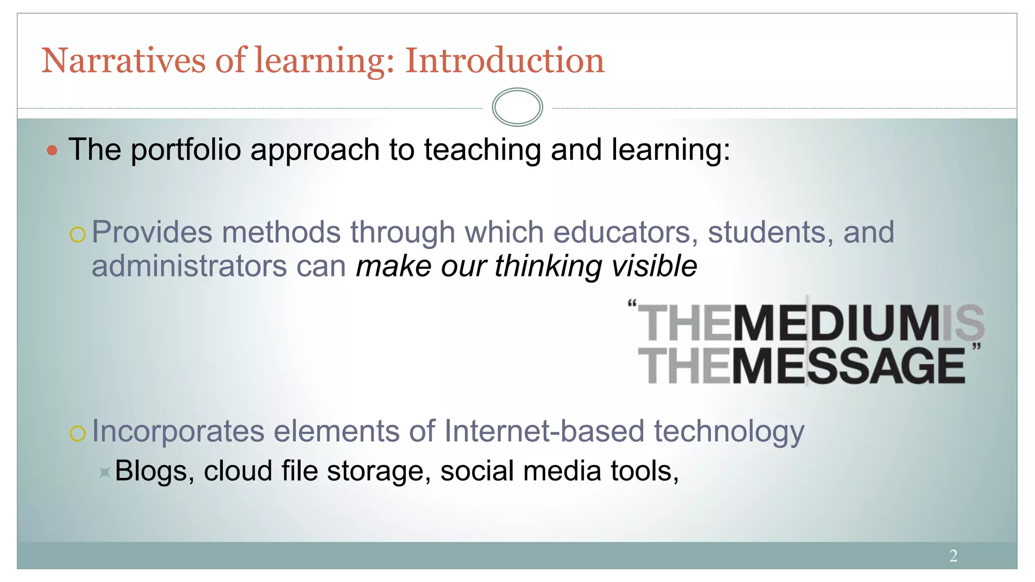 2
Narratives of learning: Introduction
 The portfolio approach to teaching and learning:
 Provides methods through which educators, students, and
administrators can make our thinking visible
 Incorporates elements of Internet-based technology
Blogs, cloud file storage, social media tools,
 