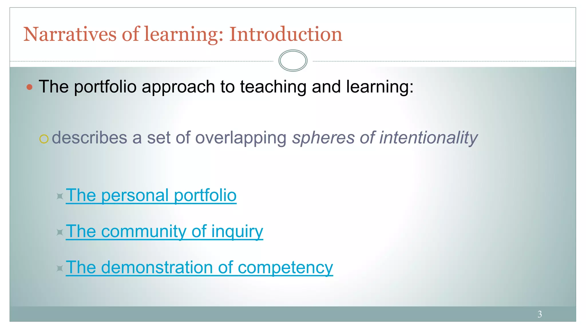 3
Narratives of learning: Introduction
 The portfolio approach to teaching and learning:
 describes a set of overlapping spheres of intentionality
The personal portfolio
The community of inquiry
The demonstration of competency
 