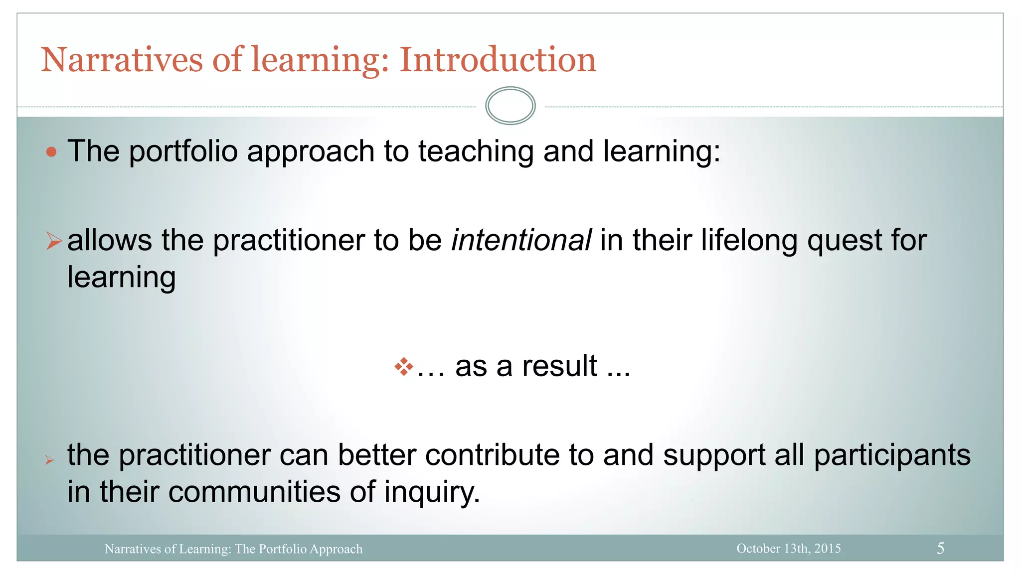 5
Narratives of learning: Introduction
October 13th, 2015Narratives of Learning: The Portfolio Approach
 The portfolio approach to teaching and learning:
allows the practitioner to be intentional in their lifelong quest for
learning
… as a result ...
 the practitioner can better contribute to and support all participants
in their communities of inquiry.
 