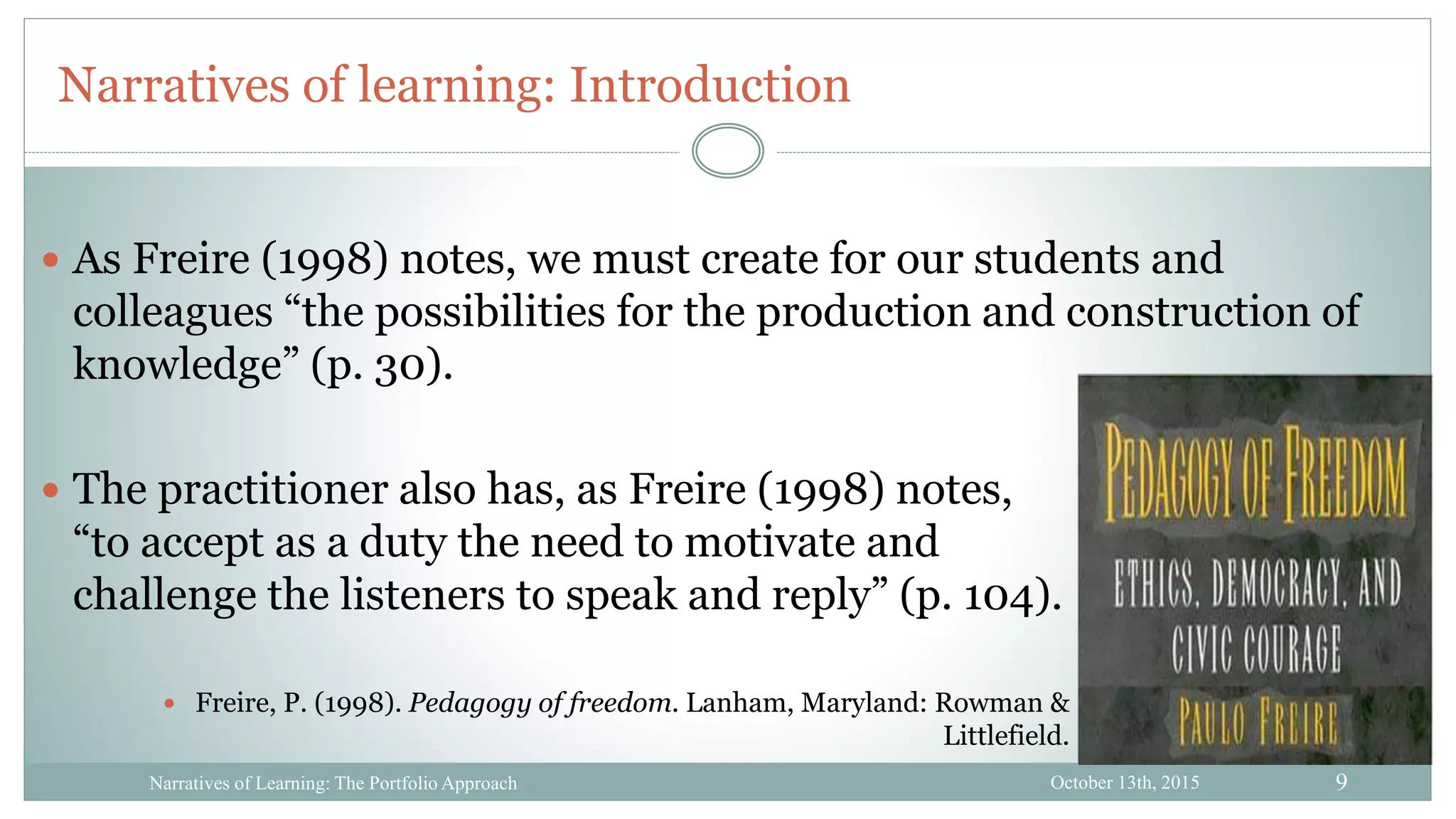9
Narratives of learning: Introduction
October 13th, 2015Narratives of Learning: The Portfolio Approach
 The practitioner also has, as Freire (1998) notes,
“to accept as a duty the need to motivate and
challenge the listeners to speak and reply” (p. 104).
 Freire, P. (1998). Pedagogy of freedom. Lanham, Maryland: Rowman &
Littlefield.
 As Freire (1998) notes, we must create for our students and
colleagues “the possibilities for the production and construction of
knowledge” (p. 30).
 